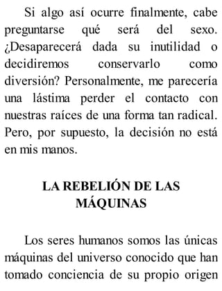Si algo así ocurre finalmente, cabe
preguntarse qué será del sexo.
¿Desaparecerá dada su inutilidad o
decidiremos conservarlo como
diversión? Personalmente, me parecería
una lástima perder el contacto con
nuestras raíces de una forma tan radical.
Pero, por supuesto, la decisión no está
en mis manos.
LA REBELIÓN DE LAS
MÁQUINAS
Los seres humanos somos las únicas
máquinas del universo conocido que han
tomado conciencia de su propio origen
 