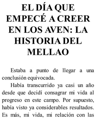 EL DÍA QUE
EMPECÉ A CREER
EN LOS AVEN: LA
HISTORIA DEL
MELLAO
Estaba a punto de llegar a una
conclusión equivocada.
Había transcurrido ya casi un año
desde que decidí consagrar mi vida al
progreso en este campo. Por supuesto,
había visto ya considerables resultados.
Es más, mi vida, mi relación con las
 