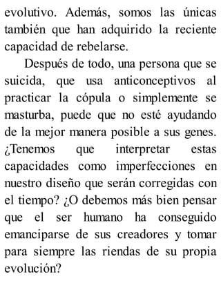 evolutivo. Además, somos las únicas
también que han adquirido la reciente
capacidad de rebelarse.
Después de todo, una persona que se
suicida, que usa anticonceptivos al
practicar la cópula o simplemente se
masturba, puede que no esté ayudando
de la mejor manera posible a sus genes.
¿Tenemos que interpretar estas
capacidades como imperfecciones en
nuestro diseño que serán corregidas con
el tiempo? ¿O debemos más bien pensar
que el ser humano ha conseguido
emanciparse de sus creadores y tomar
para siempre las riendas de su propia
evolución?
 
