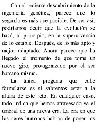 Con el reciente descubrimiento de la
ingeniería genética, parece que lo
segundo es más que posible. De ser así,
podríamos decir que la evolución se
basó, al principio, en la supervivencia
de lo estable. Después, de lo más apto y
mejor adaptado. Ahora parece que ha
llegado el momento de que tome un
nuevo giro, protagonizado por el ser
humano mismo.
La única pregunta que cabe
formularse es si sabremos estar a la
altura de este reto. En cualquier caso,
todo indica que hemos atravesado ya el
umbral de una nueva era. La era en que
los seres humanos habrán de poner los
 
