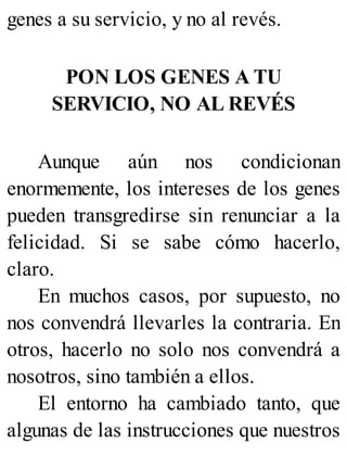 genes a su servicio, y no al revés.
PON LOS GENES A TU
SERVICIO, NO AL REVÉS
Aunque aún nos condicionan
enormemente, los intereses de los genes
pueden transgredirse sin renunciar a la
felicidad. Si se sabe cómo hacerlo,
claro.
En muchos casos, por supuesto, no
nos convendrá llevarles la contraria. En
otros, hacerlo no solo nos convendrá a
nosotros, sino también a ellos.
El entorno ha cambiado tanto, que
algunas de las instrucciones que nuestros
 