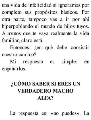 una vida de infelicidad si ignoramos por
completo sus propósitos básicos. Por
otra parte, tampoco vas a ir por ahí
hiperpoblando el mundo de hijos tuyos.
A menos que te vaya realmente la vida
familiar, claro está.
Entonces, ¿en qué debe consistir
nuestro camino?
Mi respuesta es simple: en
engañarlos.
¿CÓMO SABER SI ERES UN
VERDADERO MACHO
ALFA?
La respuesta es: «no puedes». La
 