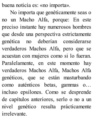 buena noticia es: «no importa».
No importa que genéticamente seas o
no un Macho Alfa, porque: En este
preciso instante hay numerosos hombres
que desde una perspectiva estrictamente
genética no deberían considerarse
verdaderos Machos Alfa, pero que se
acuestan con mujeres como si lo fueran.
Paralelamente, en este momento hay
verdaderos Machos Alfa, Machos Alfa
genéticos, que se están masturbando
como auténticos betas, gammas o…
incluso epsilones. Como se desprende
de capítulos anteriores, serlo o no a un
nivel genético resulta prácticamente
irrelevante.
 