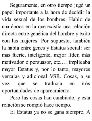 Seguramente, en otro tiempo jugó un
papel importante a la hora de decidir la
vida sexual de los hombres. Hablo de
una época en la que existía una relación
directa entre genética del hombre y éxito
con las mujeres. Por supuesto, también
la había entre genes y Estatus social: ser
más fuerte, inteligente, mejor líder, más
motivador o persuasor, etc.… implicaba
mayor Estatus y, por lo tanto, mayores
ventajas y adicional VSR. Cosas, a su
vez, que se traducía en más
oportunidades de apareamiento.
Pero las cosas han cambiado, y esta
relación se rompió hace tiempo.
El Estatus ya no se gana siempre. A
 
