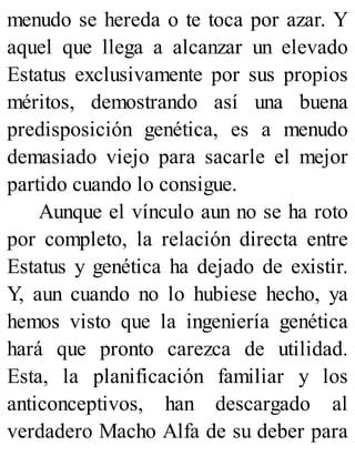 menudo se hereda o te toca por azar. Y
aquel que llega a alcanzar un elevado
Estatus exclusivamente por sus propios
méritos, demostrando así una buena
predisposición genética, es a menudo
demasiado viejo para sacarle el mejor
partido cuando lo consigue.
Aunque el vínculo aun no se ha roto
por completo, la relación directa entre
Estatus y genética ha dejado de existir.
Y, aun cuando no lo hubiese hecho, ya
hemos visto que la ingeniería genética
hará que pronto carezca de utilidad.
Esta, la planificación familiar y los
anticonceptivos, han descargado al
verdadero Macho Alfa de su deber para
 
