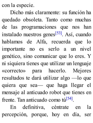 con la especie.
Dicho más claramente: su función ha
quedado obsoleta. Tanto como muchas
de las programaciones que nos han
instalado nuestros genes[53]. Así, cuando
hablamos de Alfa, recuerda que lo
importante no es serlo a un nivel
genético, sino comunicar que lo eres. Y
ni siquiera tienes que utilizar un lenguaje
«correcto» para hacerlo. Mejores
resultados te dará utilizar algo —lo que
quiera que sea— que haga llegar el
mensaje al anticuado robot que tienes en
frente. Tan anticuado como tú[54].
En definitiva, céntrate en la
percepción, porque, hoy en día, ser
 