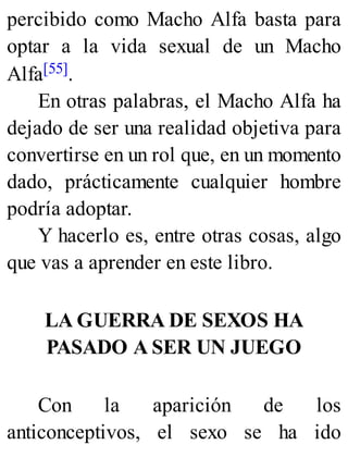 percibido como Macho Alfa basta para
optar a la vida sexual de un Macho
Alfa[55].
En otras palabras, el Macho Alfa ha
dejado de ser una realidad objetiva para
convertirse en un rol que, en un momento
dado, prácticamente cualquier hombre
podría adoptar.
Y hacerlo es, entre otras cosas, algo
que vas a aprender en este libro.
LA GUERRA DE SEXOS HA
PASADO A SER UN JUEGO
Con la aparición de los
anticonceptivos, el sexo se ha ido
 
