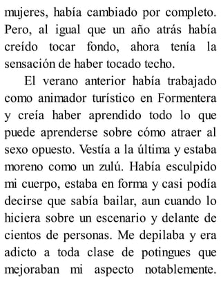mujeres, había cambiado por completo.
Pero, al igual que un año atrás había
creído tocar fondo, ahora tenía la
sensación de haber tocado techo.
El verano anterior había trabajado
como animador turístico en Formentera
y creía haber aprendido todo lo que
puede aprenderse sobre cómo atraer al
sexo opuesto. Vestía a la última y estaba
moreno como un zulú. Había esculpido
mi cuerpo, estaba en forma y casi podía
decirse que sabía bailar, aun cuando lo
hiciera sobre un escenario y delante de
cientos de personas. Me depilaba y era
adicto a toda clase de potingues que
mejoraban mi aspecto notablemente.
 