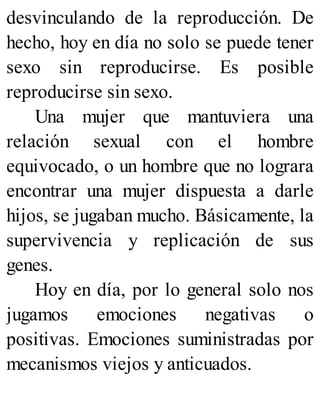 desvinculando de la reproducción. De
hecho, hoy en día no solo se puede tener
sexo sin reproducirse. Es posible
reproducirse sin sexo.
Una mujer que mantuviera una
relación sexual con el hombre
equivocado, o un hombre que no lograra
encontrar una mujer dispuesta a darle
hijos, se jugaban mucho. Básicamente, la
supervivencia y replicación de sus
genes.
Hoy en día, por lo general solo nos
jugamos emociones negativas o
positivas. Emociones suministradas por
mecanismos viejos y anticuados.
 