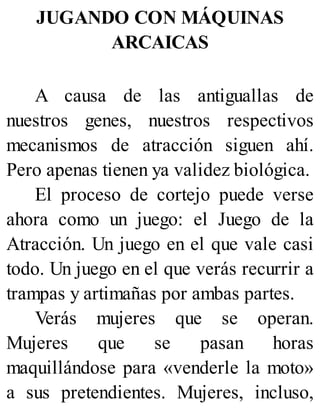 JUGANDO CON MÁQUINAS
ARCAICAS
A causa de las antiguallas de
nuestros genes, nuestros respectivos
mecanismos de atracción siguen ahí.
Pero apenas tienen ya validez biológica.
El proceso de cortejo puede verse
ahora como un juego: el Juego de la
Atracción. Un juego en el que vale casi
todo. Un juego en el que verás recurrir a
trampas y artimañas por ambas partes.
Verás mujeres que se operan.
Mujeres que se pasan horas
maquillándose para «venderle la moto»
a sus pretendientes. Mujeres, incluso,
 