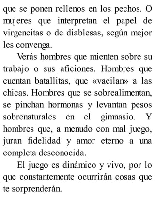 que se ponen rellenos en los pechos. O
mujeres que interpretan el papel de
virgencitas o de diablesas, según mejor
les convenga.
Verás hombres que mienten sobre su
trabajo o sus aficiones. Hombres que
cuentan batallitas, que «vacilan» a las
chicas. Hombres que se sobrealimentan,
se pinchan hormonas y levantan pesos
sobrenaturales en el gimnasio. Y
hombres que, a menudo con mal juego,
juran fidelidad y amor eterno a una
completa desconocida.
El juego es dinámico y vivo, por lo
que constantemente ocurrirán cosas que
te sorprenderán.
 