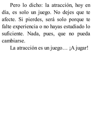 Pero lo dicho: la atracción, hoy en
día, es solo un juego. No dejes que te
afecte. Si pierdes, será solo porque te
falte experiencia o no hayas estudiado lo
suficiente. Nada, pues, que no pueda
cambiarse.
La atracción es un juego… ¡A jugar!
 