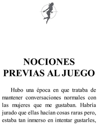 NOCIONES
PREVIAS AL JUEGO
Hubo una época en que trataba de
mantener conversaciones normales con
las mujeres que me gustaban. Habría
jurado que ellas hacían cosas raras pero,
estaba tan inmerso en intentar gustarles,
 