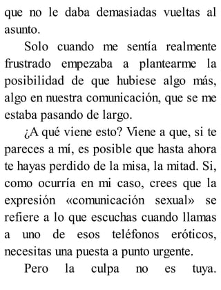 que no le daba demasiadas vueltas al
asunto.
Solo cuando me sentía realmente
frustrado empezaba a plantearme la
posibilidad de que hubiese algo más,
algo en nuestra comunicación, que se me
estaba pasando de largo.
¿A qué viene esto? Viene a que, si te
pareces a mí, es posible que hasta ahora
te hayas perdido de la misa, la mitad. Si,
como ocurría en mi caso, crees que la
expresión «comunicación sexual» se
refiere a lo que escuchas cuando llamas
a uno de esos teléfonos eróticos,
necesitas una puesta a punto urgente.
Pero la culpa no es tuya.
 