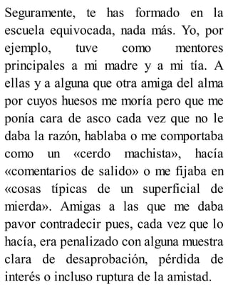 Seguramente, te has formado en la
escuela equivocada, nada más. Yo, por
ejemplo, tuve como mentores
principales a mi madre y a mi tía. A
ellas y a alguna que otra amiga del alma
por cuyos huesos me moría pero que me
ponía cara de asco cada vez que no le
daba la razón, hablaba o me comportaba
como un «cerdo machista», hacía
«comentarios de salido» o me fijaba en
«cosas típicas de un superficial de
mierda». Amigas a las que me daba
pavor contradecir pues, cada vez que lo
hacía, era penalizado con alguna muestra
clara de desaprobación, pérdida de
interés o incluso ruptura de la amistad.
 
