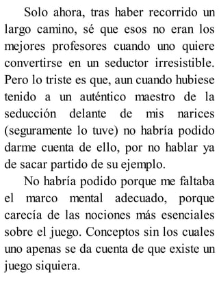 Solo ahora, tras haber recorrido un
largo camino, sé que esos no eran los
mejores profesores cuando uno quiere
convertirse en un seductor irresistible.
Pero lo triste es que, aun cuando hubiese
tenido a un auténtico maestro de la
seducción delante de mis narices
(seguramente lo tuve) no habría podido
darme cuenta de ello, por no hablar ya
de sacar partido de su ejemplo.
No habría podido porque me faltaba
el marco mental adecuado, porque
carecía de las nociones más esenciales
sobre el juego. Conceptos sin los cuales
uno apenas se da cuenta de que existe un
juego siquiera.
 