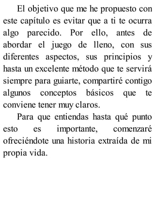 El objetivo que me he propuesto con
este capítulo es evitar que a ti te ocurra
algo parecido. Por ello, antes de
abordar el juego de lleno, con sus
diferentes aspectos, sus principios y
hasta un excelente método que te servirá
siempre para guiarte, compartiré contigo
algunos conceptos básicos que te
conviene tener muy claros.
Para que entiendas hasta qué punto
esto es importante, comenzaré
ofreciéndote una historia extraída de mi
propia vida.
 