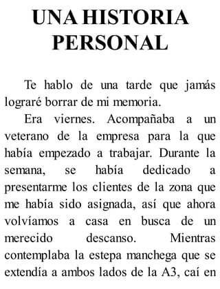 UNA HISTORIA
PERSONAL
Te hablo de una tarde que jamás
lograré borrar de mi memoria.
Era viernes. Acompañaba a un
veterano de la empresa para la que
había empezado a trabajar. Durante la
semana, se había dedicado a
presentarme los clientes de la zona que
me había sido asignada, así que ahora
volvíamos a casa en busca de un
merecido descanso. Mientras
contemplaba la estepa manchega que se
extendía a ambos lados de la A3, caí en
 