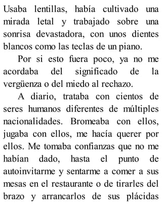 Usaba lentillas, había cultivado una
mirada letal y trabajado sobre una
sonrisa devastadora, con unos dientes
blancos como las teclas de un piano.
Por si esto fuera poco, ya no me
acordaba del significado de la
vergüenza o del miedo al rechazo.
A diario, trataba con cientos de
seres humanos diferentes de múltiples
nacionalidades. Bromeaba con ellos,
jugaba con ellos, me hacía querer por
ellos. Me tomaba confianzas que no me
habían dado, hasta el punto de
autoinvitarme y sentarme a comer a sus
mesas en el restaurante o de tirarles del
brazo y arrancarlos de sus plácidas
 