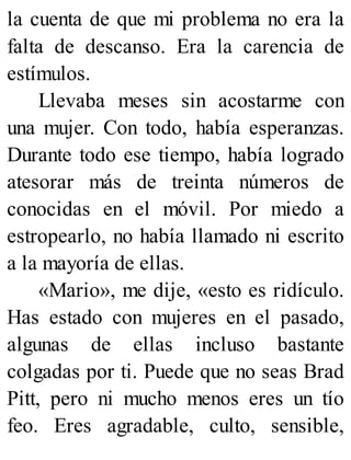 la cuenta de que mi problema no era la
falta de descanso. Era la carencia de
estímulos.
Llevaba meses sin acostarme con
una mujer. Con todo, había esperanzas.
Durante todo ese tiempo, había logrado
atesorar más de treinta números de
conocidas en el móvil. Por miedo a
estropearlo, no había llamado ni escrito
a la mayoría de ellas.
«Mario», me dije, «esto es ridículo.
Has estado con mujeres en el pasado,
algunas de ellas incluso bastante
colgadas por ti. Puede que no seas Brad
Pitt, pero ni mucho menos eres un tío
feo. Eres agradable, culto, sensible,
 