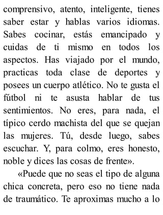 comprensivo, atento, inteligente, tienes
saber estar y hablas varios idiomas.
Sabes cocinar, estás emancipado y
cuidas de ti mismo en todos los
aspectos. Has viajado por el mundo,
practicas toda clase de deportes y
posees un cuerpo atlético. No te gusta el
fútbol ni te asusta hablar de tus
sentimientos. No eres, para nada, el
típico cerdo machista del que se quejan
las mujeres. Tú, desde luego, sabes
escuchar. Y, para colmo, eres honesto,
noble y dices las cosas de frente».
«Puede que no seas el tipo de alguna
chica concreta, pero eso no tiene nada
de traumático. Te aproximas mucho a lo
 