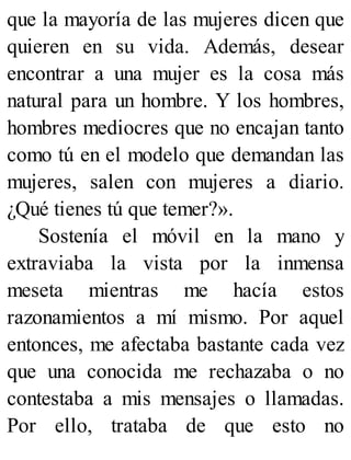 que la mayoría de las mujeres dicen que
quieren en su vida. Además, desear
encontrar a una mujer es la cosa más
natural para un hombre. Y los hombres,
hombres mediocres que no encajan tanto
como tú en el modelo que demandan las
mujeres, salen con mujeres a diario.
¿Qué tienes tú que temer?».
Sostenía el móvil en la mano y
extraviaba la vista por la inmensa
meseta mientras me hacía estos
razonamientos a mí mismo. Por aquel
entonces, me afectaba bastante cada vez
que una conocida me rechazaba o no
contestaba a mis mensajes o llamadas.
Por ello, trataba de que esto no
 