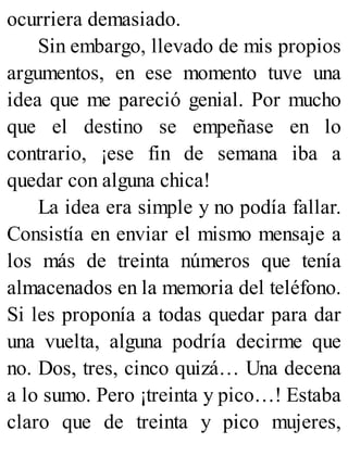ocurriera demasiado.
Sin embargo, llevado de mis propios
argumentos, en ese momento tuve una
idea que me pareció genial. Por mucho
que el destino se empeñase en lo
contrario, ¡ese fin de semana iba a
quedar con alguna chica!
La idea era simple y no podía fallar.
Consistía en enviar el mismo mensaje a
los más de treinta números que tenía
almacenados en la memoria del teléfono.
Si les proponía a todas quedar para dar
una vuelta, alguna podría decirme que
no. Dos, tres, cinco quizá… Una decena
a lo sumo. Pero ¡treinta y pico…! Estaba
claro que de treinta y pico mujeres,
 