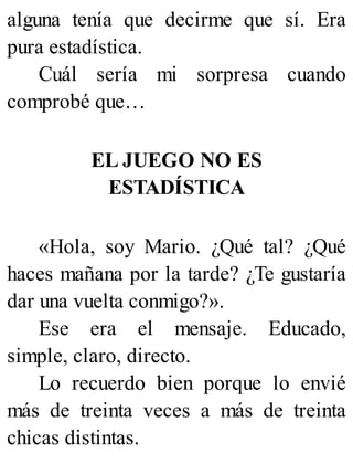 alguna tenía que decirme que sí. Era
pura estadística.
Cuál sería mi sorpresa cuando
comprobé que…
EL JUEGO NO ES
ESTADÍSTICA
«Hola, soy Mario. ¿Qué tal? ¿Qué
haces mañana por la tarde? ¿Te gustaría
dar una vuelta conmigo?».
Ese era el mensaje. Educado,
simple, claro, directo.
Lo recuerdo bien porque lo envié
más de treinta veces a más de treinta
chicas distintas.
 