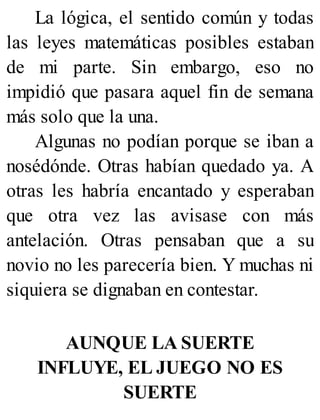 La lógica, el sentido común y todas
las leyes matemáticas posibles estaban
de mi parte. Sin embargo, eso no
impidió que pasara aquel fin de semana
más solo que la una.
Algunas no podían porque se iban a
nosédónde. Otras habían quedado ya. A
otras les habría encantado y esperaban
que otra vez las avisase con más
antelación. Otras pensaban que a su
novio no les parecería bien. Y muchas ni
siquiera se dignaban en contestar.
AUNQUE LA SUERTE
INFLUYE, EL JUEGO NO ES
SUERTE
 