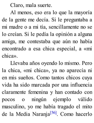 Claro, mala suerte.
Al menos, eso era lo que la mayoría
de la gente me decía. Si le preguntaba a
mi madre o a mi tía, sencillamente no se
lo creían. Si le pedía la opinión a alguna
amiga, me contestaba que aún no había
encontrado a esa chica especial, a «mi
chica».
Llevaba años oyendo lo mismo. Pero
la chica, «mi chica», ya no aparecía ni
en mis sueños. Como tantos chicos cuya
vida ha sido marcada por una influencia
claramente femenina y han contado con
pocos o ningún ejemplo válido
masculino, yo me había tragado el mito
de la Media Naranja[56]. Como hacerlo
 