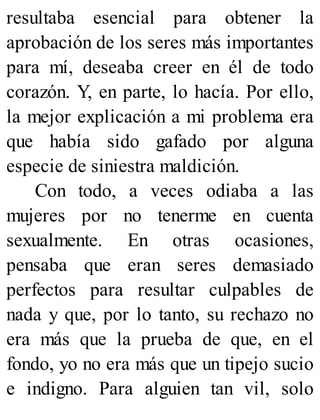 resultaba esencial para obtener la
aprobación de los seres más importantes
para mí, deseaba creer en él de todo
corazón. Y, en parte, lo hacía. Por ello,
la mejor explicación a mi problema era
que había sido gafado por alguna
especie de siniestra maldición.
Con todo, a veces odiaba a las
mujeres por no tenerme en cuenta
sexualmente. En otras ocasiones,
pensaba que eran seres demasiado
perfectos para resultar culpables de
nada y que, por lo tanto, su rechazo no
era más que la prueba de que, en el
fondo, yo no era más que un tipejo sucio
e indigno. Para alguien tan vil, solo
 