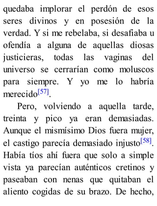 quedaba implorar el perdón de esos
seres divinos y en posesión de la
verdad. Y si me rebelaba, si desafiaba u
ofendía a alguna de aquellas diosas
justicieras, todas las vaginas del
universo se cerrarían como moluscos
para siempre. Y yo me lo habría
merecido[57].
Pero, volviendo a aquella tarde,
treinta y pico ya eran demasiadas.
Aunque el mismísimo Dios fuera mujer,
el castigo parecía demasiado injusto[58].
Había tíos ahí fuera que solo a simple
vista ya parecían auténticos cretinos y
paseaban con nenas que quitaban el
aliento cogidas de su brazo. De hecho,
 