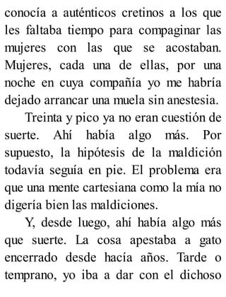 conocía a auténticos cretinos a los que
les faltaba tiempo para compaginar las
mujeres con las que se acostaban.
Mujeres, cada una de ellas, por una
noche en cuya compañía yo me habría
dejado arrancar una muela sin anestesia.
Treinta y pico ya no eran cuestión de
suerte. Ahí había algo más. Por
supuesto, la hipótesis de la maldición
todavía seguía en pie. El problema era
que una mente cartesiana como la mía no
digería bien las maldiciones.
Y, desde luego, ahí había algo más
que suerte. La cosa apestaba a gato
encerrado desde hacía años. Tarde o
temprano, yo iba a dar con el dichoso
 