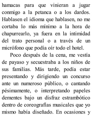 hamacas para que vinieran a jugar
conmigo a la petanca o a los dardos.
Hablasen el idioma que hablasen, no me
cortaba lo más mínimo a la hora de
chapurrearlo, ya fuera en la intimidad
del trato personal o a través de un
micrófono que podía oír todo el hotel.
Poco después de la cena, me vestía
de payaso y secuestraba a los niños de
sus familias. Más tarde, podía estar
presentando y dirigiendo un concurso
ante un numeroso público, o cantando
pésimamente, o interpretando papeles
dementes bajo un disfraz estrambótico
dentro de coreografías musicales que yo
mismo había diseñado. En ocasiones y
 