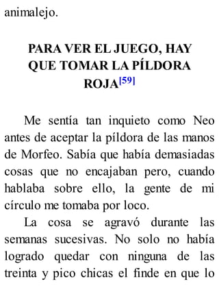animalejo.
PARA VER EL JUEGO, HAY
QUE TOMAR LA PÍLDORA
ROJA[59]
Me sentía tan inquieto como Neo
antes de aceptar la píldora de las manos
de Morfeo. Sabía que había demasiadas
cosas que no encajaban pero, cuando
hablaba sobre ello, la gente de mi
círculo me tomaba por loco.
La cosa se agravó durante las
semanas sucesivas. No solo no había
logrado quedar con ninguna de las
treinta y pico chicas el finde en que lo
 