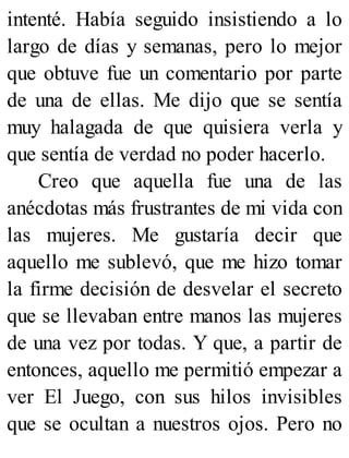 intenté. Había seguido insistiendo a lo
largo de días y semanas, pero lo mejor
que obtuve fue un comentario por parte
de una de ellas. Me dijo que se sentía
muy halagada de que quisiera verla y
que sentía de verdad no poder hacerlo.
Creo que aquella fue una de las
anécdotas más frustrantes de mi vida con
las mujeres. Me gustaría decir que
aquello me sublevó, que me hizo tomar
la firme decisión de desvelar el secreto
que se llevaban entre manos las mujeres
de una vez por todas. Y que, a partir de
entonces, aquello me permitió empezar a
ver El Juego, con sus hilos invisibles
que se ocultan a nuestros ojos. Pero no
 