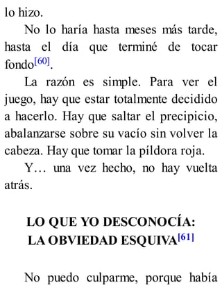 lo hizo.
No lo haría hasta meses más tarde,
hasta el día que terminé de tocar
fondo[60].
La razón es simple. Para ver el
juego, hay que estar totalmente decidido
a hacerlo. Hay que saltar el precipicio,
abalanzarse sobre su vacío sin volver la
cabeza. Hay que tomar la píldora roja.
Y… una vez hecho, no hay vuelta
atrás.
LO QUE YO DESCONOCÍA:
LA OBVIEDAD ESQUIVA[61]
No puedo culparme, porque había
 