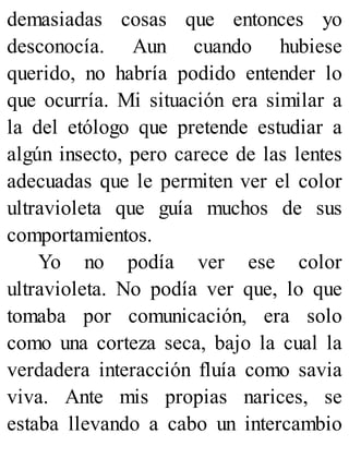 demasiadas cosas que entonces yo
desconocía. Aun cuando hubiese
querido, no habría podido entender lo
que ocurría. Mi situación era similar a
la del etólogo que pretende estudiar a
algún insecto, pero carece de las lentes
adecuadas que le permiten ver el color
ultravioleta que guía muchos de sus
comportamientos.
Yo no podía ver ese color
ultravioleta. No podía ver que, lo que
tomaba por comunicación, era solo
como una corteza seca, bajo la cual la
verdadera interacción fluía como savia
viva. Ante mis propias narices, se
estaba llevando a cabo un intercambio
 