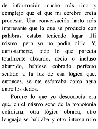 de información mucho más rico y
complejo que el que mi cerebro creía
procesar. Una conversación harto más
interesante que la que se producía con
palabras estaba teniendo lugar allí
mismo, pero yo no podía oírla. Y,
curiosamente, todo lo que parecía
totalmente absurdo, necio o incluso
aburrido, hubiese cobrado perfecto
sentido a la luz de esa lógica que,
entonces, se me esfumaba como agua
entre los dedos.
Porque lo que yo desconocía era
que, en el mismo seno de la monotonía
cotidiana, otra lógica obraba, otro
lenguaje se hablaba y otro intercambio
 