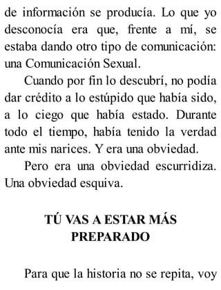 de información se producía. Lo que yo
desconocía era que, frente a mí, se
estaba dando otro tipo de comunicación:
una Comunicación Sexual.
Cuando por fin lo descubrí, no podía
dar crédito a lo estúpido que había sido,
a lo ciego que había estado. Durante
todo el tiempo, había tenido la verdad
ante mis narices. Y era una obviedad.
Pero era una obviedad escurridiza.
Una obviedad esquiva.
TÚ VAS A ESTAR MÁS
PREPARADO
Para que la historia no se repita, voy
 