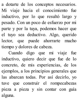 a dotarte de los conceptos necesarios.
Mi viaje hacia el conocimiento fue
inductivo, por lo que resultó largo y
pesado. Con un poco de esfuerzo por mi
parte y por la tuya, podemos hacer que
el tuyo sea deductivo. Algo, querido
lector, que puede ahorrarte mucho
tiempo y dolores de cabeza.
Cuando digo que mi viaje fue
inductivo, quiero decir que fue de lo
concreto, de mis experiencias, de los
ejemplos, a los principios generales que
las abarcan todas. Por así decirlo, yo
tuve que construir el rompecabezas
pieza a pieza y sin contar con guía
alguna.
 