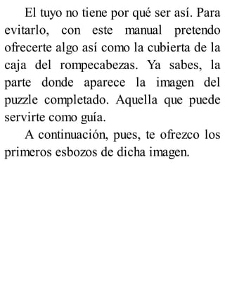 El tuyo no tiene por qué ser así. Para
evitarlo, con este manual pretendo
ofrecerte algo así como la cubierta de la
caja del rompecabezas. Ya sabes, la
parte donde aparece la imagen del
puzzle completado. Aquella que puede
servirte como guía.
A continuación, pues, te ofrezco los
primeros esbozos de dicha imagen.
 