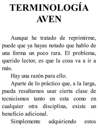 TERMINOLOGÍA
AVEN
Aunque he tratado de reprimirme,
puede que ya hayas notado que hablo de
una forma un poco rara. El problema,
querido lector, es que la cosa va a ir a
más.
Hay una razón para ello.
Aparte de lo práctico que, a la larga,
pueda resultarnos usar cierta clase de
tecnicismos tanto en esta como en
cualquier otra disciplina, existe un
beneficio adicional.
Simplemente adquiriendo estos
 