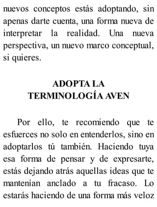 nuevos conceptos estás adoptando, sin
apenas darte cuenta, una forma nueva de
interpretar la realidad. Una nueva
perspectiva, un nuevo marco conceptual,
si quieres.
ADOPTA LA
TERMINOLOGÍA AVEN
Por ello, te recomiendo que te
esfuerces no solo en entenderlos, sino en
adoptarlos tú también. Haciendo tuya
esa forma de pensar y de expresarte,
estás dejando atrás aquellas ideas que te
mantenían anclado a tu fracaso. Lo
estarás haciendo de una forma más veloz
 