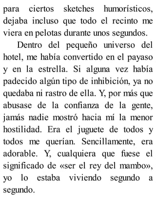 para ciertos sketches humorísticos,
dejaba incluso que todo el recinto me
viera en pelotas durante unos segundos.
Dentro del pequeño universo del
hotel, me había convertido en el payaso
y en la estrella. Si alguna vez había
padecido algún tipo de inhibición, ya no
quedaba ni rastro de ella. Y, por más que
abusase de la confianza de la gente,
jamás nadie mostró hacia mí la menor
hostilidad. Era el juguete de todos y
todos me querían. Sencillamente, era
adorable. Y, cualquiera que fuese el
significado de «ser el rey del mambo»,
yo lo estaba viviendo segundo a
segundo.
 