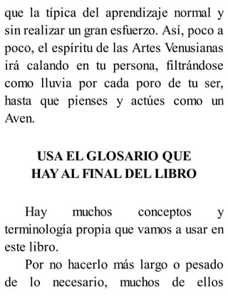 que la típica del aprendizaje normal y
sin realizar un gran esfuerzo. Así, poco a
poco, el espíritu de las Artes Venusianas
irá calando en tu persona, filtrándose
como lluvia por cada poro de tu ser,
hasta que pienses y actúes como un
Aven.
USA EL GLOSARIO QUE
HAYAL FINAL DEL LIBRO
Hay muchos conceptos y
terminología propia que vamos a usar en
este libro.
Por no hacerlo más largo o pesado
de lo necesario, muchos de ellos
 