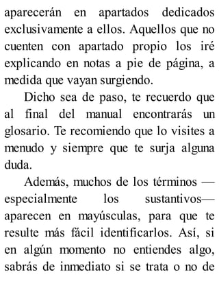aparecerán en apartados dedicados
exclusivamente a ellos. Aquellos que no
cuenten con apartado propio los iré
explicando en notas a pie de página, a
medida que vayan surgiendo.
Dicho sea de paso, te recuerdo que
al final del manual encontrarás un
glosario. Te recomiendo que lo visites a
menudo y siempre que te surja alguna
duda.
Además, muchos de los términos —
especialmente los sustantivos—
aparecen en mayúsculas, para que te
resulte más fácil identificarlos. Así, si
en algún momento no entiendes algo,
sabrás de inmediato si se trata o no de
 
