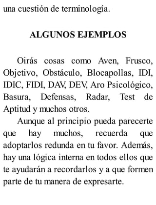 una cuestión de terminología.
ALGUNOS EJEMPLOS
Oirás cosas como Aven, Frusco,
Objetivo, Obstáculo, Blocapollas, IDI,
IDIC, FIDI, DAV
, DEV
, Aro Psicológico,
Basura, Defensas, Radar, Test de
Aptitud y muchos otros.
Aunque al principio pueda parecerte
que hay muchos, recuerda que
adoptarlos redunda en tu favor. Además,
hay una lógica interna en todos ellos que
te ayudarán a recordarlos y a que formen
parte de tu manera de expresarte.
 