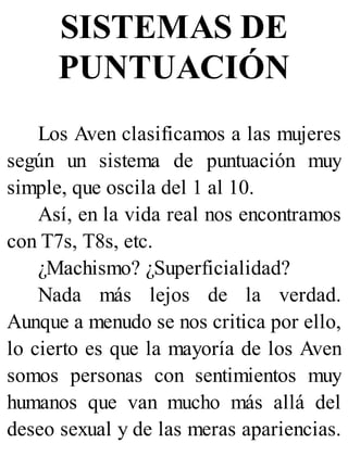 SISTEMAS DE
PUNTUACIÓN
Los Aven clasificamos a las mujeres
según un sistema de puntuación muy
simple, que oscila del 1 al 10.
Así, en la vida real nos encontramos
con T7s, T8s, etc.
¿Machismo? ¿Superficialidad?
Nada más lejos de la verdad.
Aunque a menudo se nos critica por ello,
lo cierto es que la mayoría de los Aven
somos personas con sentimientos muy
humanos que van mucho más allá del
deseo sexual y de las meras apariencias.
 