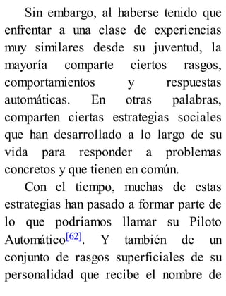 Sin embargo, al haberse tenido que
enfrentar a una clase de experiencias
muy similares desde su juventud, la
mayoría comparte ciertos rasgos,
comportamientos y respuestas
automáticas. En otras palabras,
comparten ciertas estrategias sociales
que han desarrollado a lo largo de su
vida para responder a problemas
concretos y que tienen en común.
Con el tiempo, muchas de estas
estrategias han pasado a formar parte de
lo que podríamos llamar su Piloto
Automático[62]. Y también de un
conjunto de rasgos superficiales de su
personalidad que recibe el nombre de
 